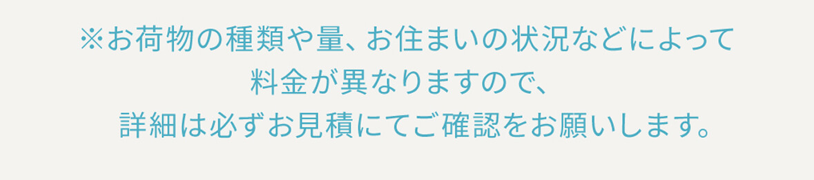 ※お荷物の種類や量、お住まいの状況などによって料金が異なりますので、詳細は必ずお見積にてご確認をお願いします。